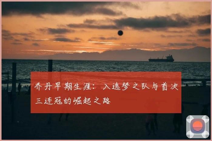乔丹早期生涯:入选梦之队与首次三连冠的崛起之路