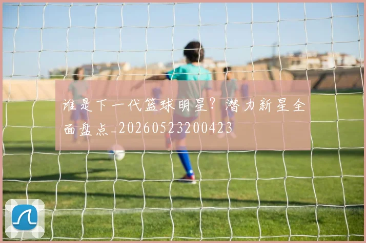 谁是下一代篮球明星?潜力新星全面盘点_20260523200423