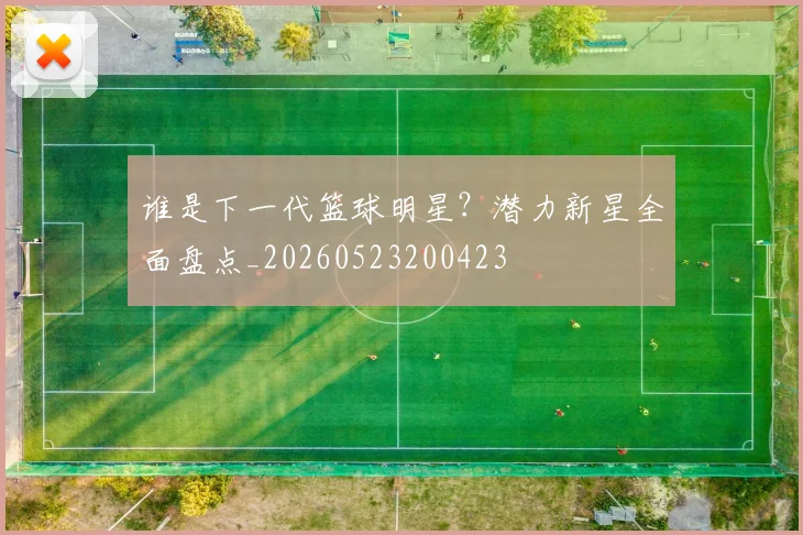 谁是下一代篮球明星?潜力新星全面盘点_20260523200423