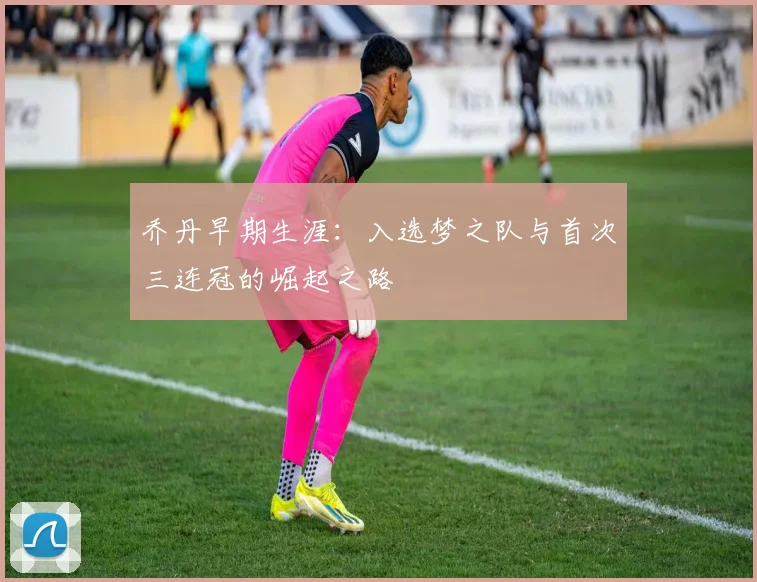 乔丹早期生涯:入选梦之队与首次三连冠的崛起之路