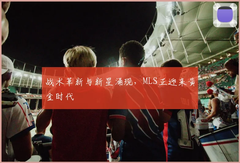 战术革新与新星涌现，MLS正迎来黄金时代